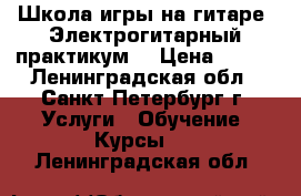 Школа игры на гитаре-“Электрогитарный практикум“ › Цена ­ 500 - Ленинградская обл., Санкт-Петербург г. Услуги » Обучение. Курсы   . Ленинградская обл.